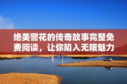 绝美警花的传奇故事完整免费阅读，让你陷入无限魅力之中