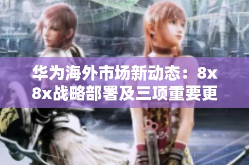 华为海外市场新动态：8x8x战略部署及三项重要更新时间解析