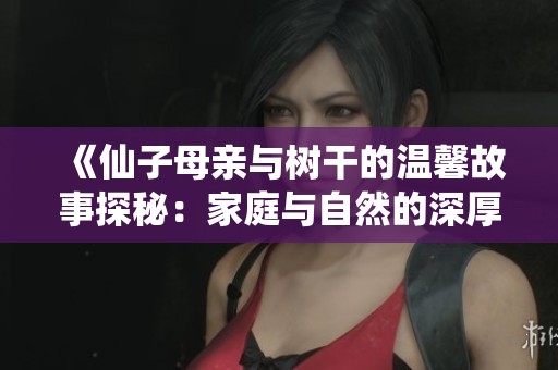 《仙子母亲与树干的温馨故事探秘：家庭与自然的深厚联系》