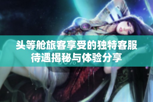头等舱旅客享受的独特客服待遇揭秘与体验分享