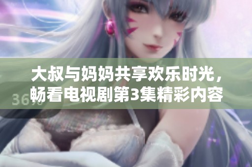 大叔与妈妈共享欢乐时光，畅看电视剧第3集精彩内容解析