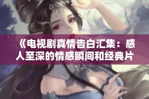 《电视剧真情告白汇集：感人至深的情感瞬间和经典片段全览》