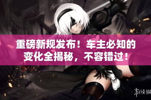重磅新规发布！车主必知的变化全揭秘，不容错过！