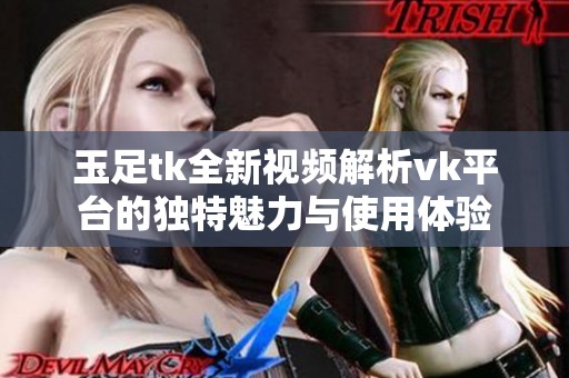玉足tk全新视频解析vk平台的独特魅力与使用体验