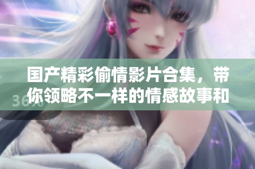 国产精彩偷情影片合集，带你领略不一样的情感故事和人生百态
