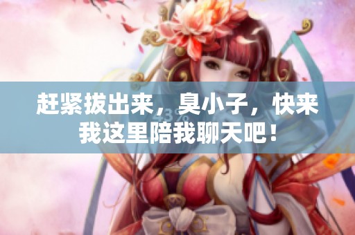 赶紧拔出来，臭小子，快来我这里陪我聊天吧！