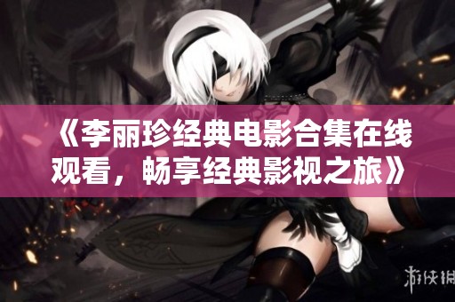 《李丽珍经典电影合集在线观看，畅享经典影视之旅》