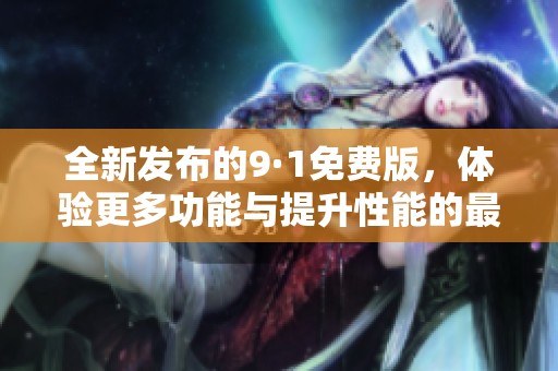 全新发布的9·1免费版，体验更多功能与提升性能的最新升级