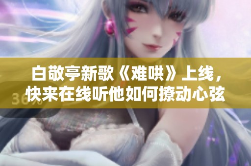 白敬亭新歌《难哄》上线，快来在线听他如何撩动心弦