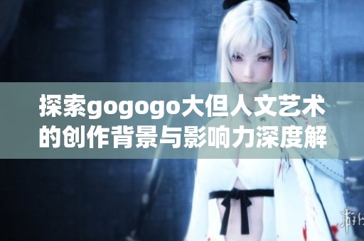 探索gogogo大但人文艺术的创作背景与影响力深度解析