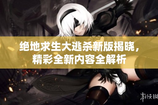 绝地求生大逃杀新版揭晓，精彩全新内容全解析