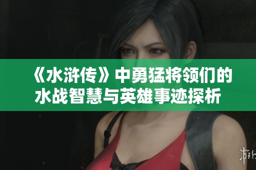 《水浒传》中勇猛将领们的水战智慧与英雄事迹探析