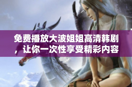 免费播放大波姐姐高清韩剧，让你一次性享受精彩内容与感人故事