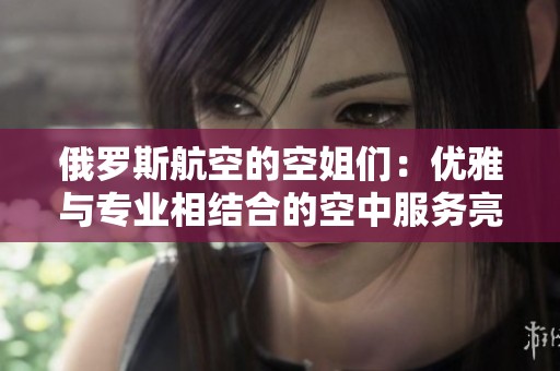 俄罗斯航空的空姐们：优雅与专业相结合的空中服务亮点