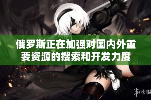 俄罗斯正在加强对国内外重要资源的搜索和开发力度