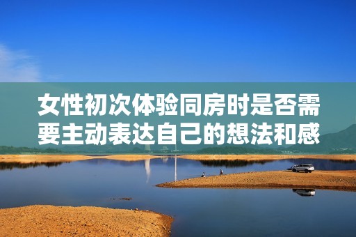 女性初次体验同房时是否需要主动表达自己的想法和感受
