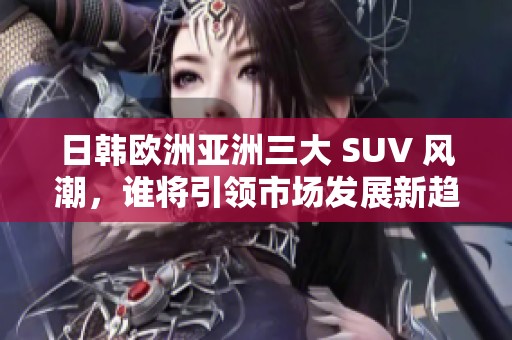 日韩欧洲亚洲三大 SUV 风潮，谁将引领市场发展新趋势