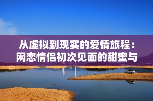 从虚拟到现实的爱情旅程：网恋情侣初次见面的甜蜜与挑战