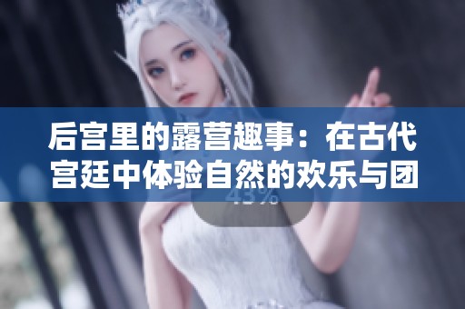 后宫里的露营趣事：在古代宫廷中体验自然的欢乐与团聚
