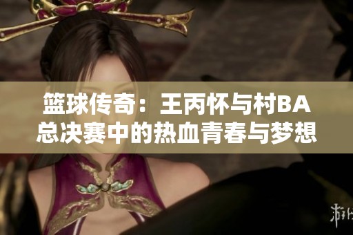 篮球传奇：王丙怀与村BA总决赛中的热血青春与梦想追逐