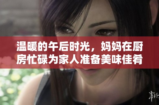 温暖的午后时光，妈妈在厨房忙碌为家人准备美味佳肴