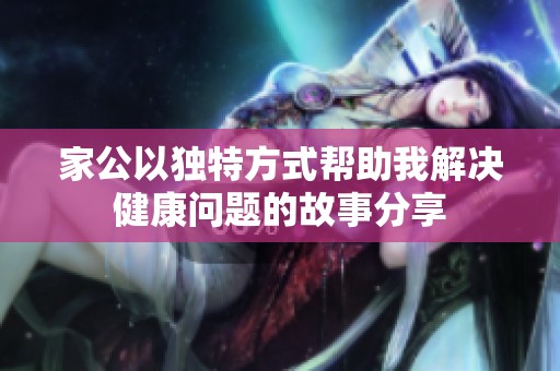 家公以独特方式帮助我解决健康问题的故事分享