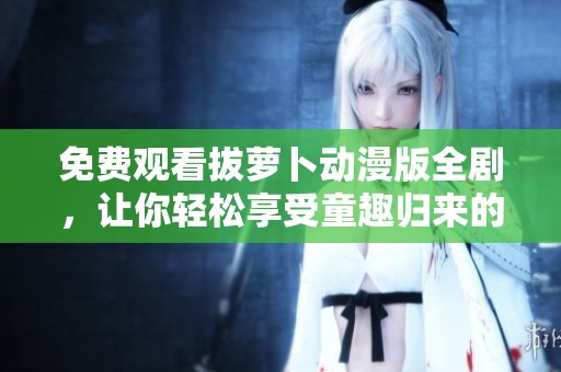 免费观看拔萝卜动漫版全剧，让你轻松享受童趣归来的快乐体验