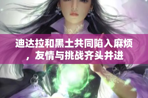 迪达拉和黑土共同陷入麻烦，友情与挑战齐头并进