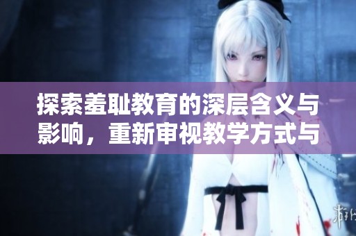 探索羞耻教育的深层含义与影响，重新审视教学方式与学生心理