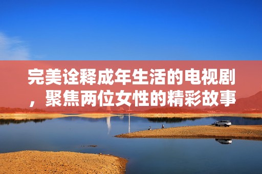 完美诠释成年生活的电视剧，聚焦两位女性的精彩故事与成长历程
