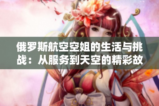 俄罗斯航空空姐的生活与挑战：从服务到天空的精彩故事
