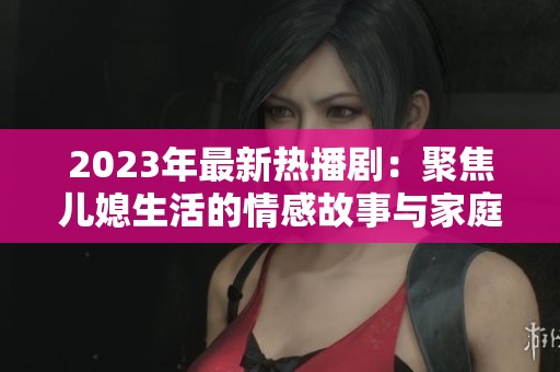 2023年最新热播剧：聚焦儿媳生活的情感故事与家庭纷争