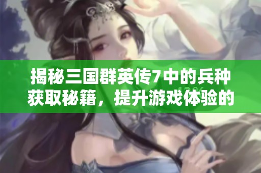 揭秘三国群英传7中的兵种获取秘籍，提升游戏体验的必读指南