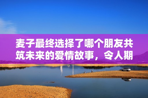 麦子最终选择了哪个朋友共筑未来的爱情故事，令人期待的结局揭晓了！