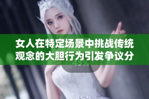 女人在特定场景中挑战传统观念的大胆行为引发争议分析