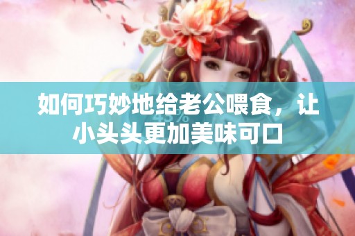 如何巧妙地给老公喂食，让小头头更加美味可口