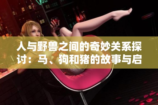 人与野兽之间的奇妙关系探讨：马、狗和猪的故事与启示
