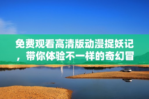 免费观看高清版动漫捉妖记，带你体验不一样的奇幻冒险旅程
