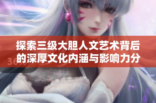 探索三级大胆人文艺术背后的深厚文化内涵与影响力分析