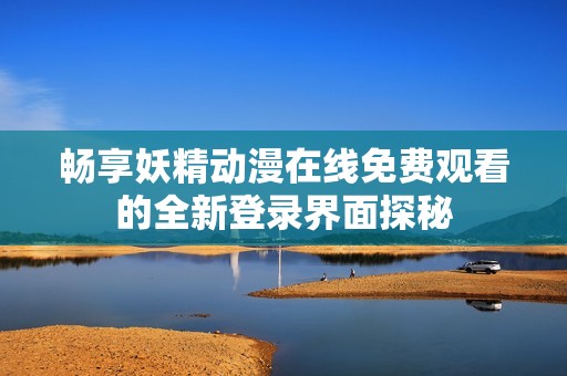 畅享妖精动漫在线免费观看的全新登录界面探秘