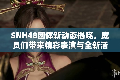 SNH48团体新动态揭晓，成员们带来精彩表演与全新活动计划
