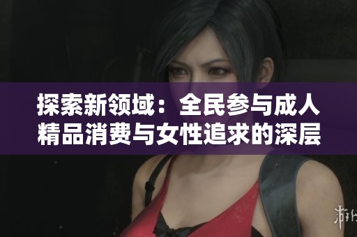 探索新领域：全民参与成人精品消费与女性追求的深层次解读