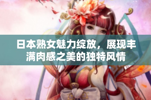 日本熟女魅力绽放，展现丰满肉感之美的独特风情