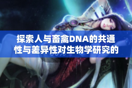 探索人与畜禽DNA的共通性与差异性对生物学研究的重要影响