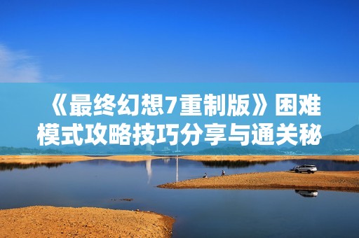 《最终幻想7重制版》困难模式攻略技巧分享与通关秘籍解析