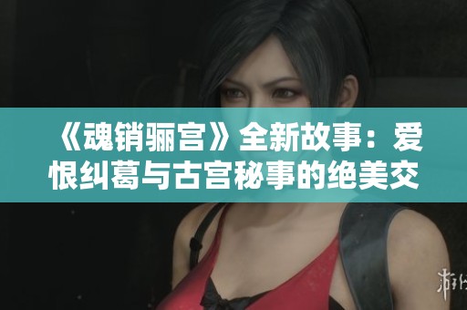 《魂销骊宫》全新故事：爱恨纠葛与古宫秘事的绝美交织之旅