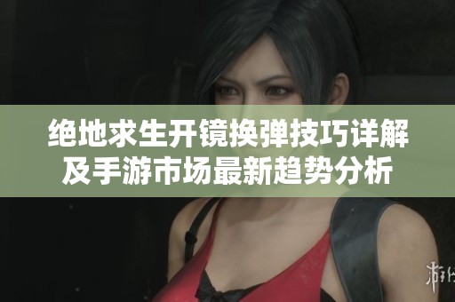 绝地求生开镜换弹技巧详解及手游市场最新趋势分析