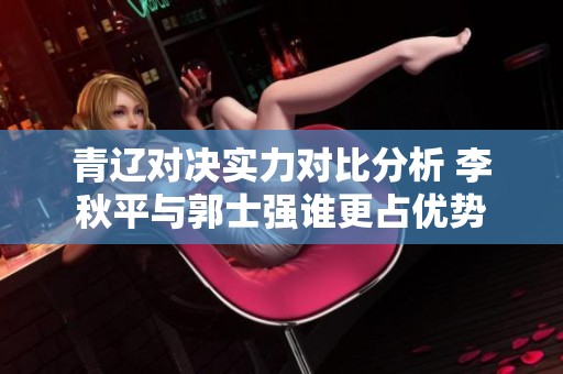 青辽对决实力对比分析 李秋平与郭士强谁更占优势