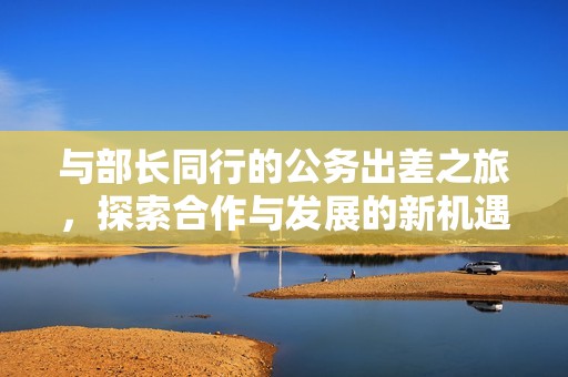 与部长同行的公务出差之旅，探索合作与发展的新机遇