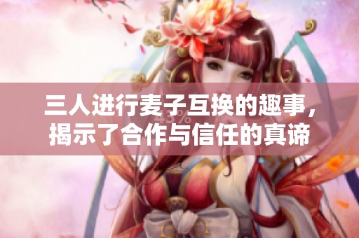 三人进行麦子互换的趣事，揭示了合作与信任的真谛
